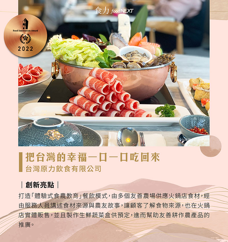 台灣原力飲食有限公司「有．火鍋」餐廳成為友善耕作農產食材的展示平台，與多個友善農作農場合作，打造「體驗式食農教育」，實際在店裡吃到新鮮農產品、聽服務人員講述生產故事。